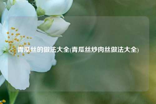 青瓜丝的做法大全(青瓜丝炒肉丝做法大全)